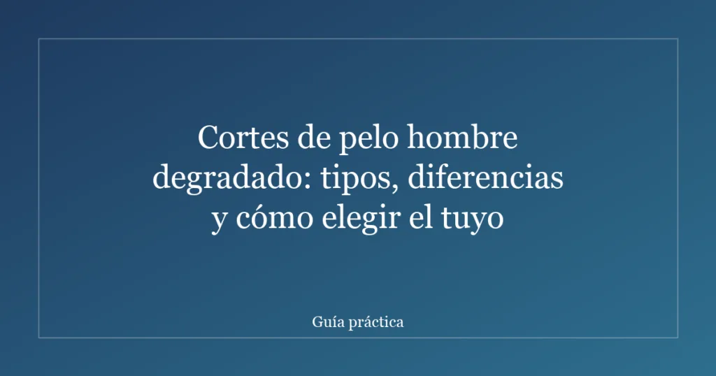 Cortes de pelo hombre degradado: tipos, diferencias y cómo elegir el tuyo